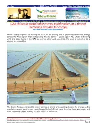 Copyright © 2015 NewBase www.hawkenergy.net Edited by Khaled Al Awadi – Energy Consultant All rights reserved. No part of this publication may be reproduced, redistributed,
or otherwise copied without the written permission of the authors. This includes internal distribution. All reasonable endeavours have been used to ensure the accuracy of the information contained in this
publication. However, no warranty is given to the accuracy of its content. Page 1
NewBase July 10 - 2017 - Issue No. 1050 Senior Editor Eng. Khaled Al Awadi
NewBase For discussion or further details on the news below you may contact us on +971504822502, Dubai, UAE
UAE shines as sustainable energy pathbreaker, at a time of
increasing demand for energy
Gul;f News - Jumana Al Tamimi, Associate Editor
Dubai: Energy experts are hailing the UAE for its leading role in promoting renewable energy
across the Arab region. From establishing Masdar some 11 years ago in Abu Dhabi, to building
wind and solar farms in the UAE as well as other Arab countries, the UAE is looked at as a
pioneer in renewables.
The UAE’s focus on renewable energy comes at a time of increasing demand for energy as the
population grows, as oil prices have dropped to half of their value from just three years ago, and
amid increasing global urgency to reduce carbon emissions.
 