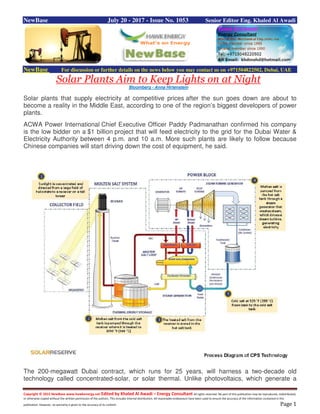 Copyright © 2015 NewBase www.hawkenergy.net Edited by Khaled Al Awadi – Energy Consultant All rights reserved. No part of this publication may be reproduced, redistributed,
or otherwise copied without the written permission of the authors. This includes internal distribution. All reasonable endeavours have been used to ensure the accuracy of the information contained in this
publication. However, no warranty is given to the accuracy of its content. Page 1
NewBase July 20 - 2017 - Issue No. 1053 Senior Editor Eng. Khaled Al Awadi
NewBase For discussion or further details on the news below you may contact us on +971504822502, Dubai, UAE
Solar Plants Aim to Keep Lights on at Night
Bloomberg - Anna Hirtenstein
Solar plants that supply electricity at competitive prices after the sun goes down are about to
become a reality in the Middle East, according to one of the region’s biggest developers of power
plants.
ACWA Power International Chief Executive Officer Paddy Padmanathan confirmed his company
is the low bidder on a $1 billion project that will feed electricity to the grid for the Dubai Water &
Electricity Authority between 4 p.m. and 10 a.m. More such plants are likely to follow because
Chinese companies will start driving down the cost of equipment, he said.
The 200-megawatt Dubai contract, which runs for 25 years, will harness a two-decade old
technology called concentrated-solar, or solar thermal. Unlike photovoltaics, which generate a
 