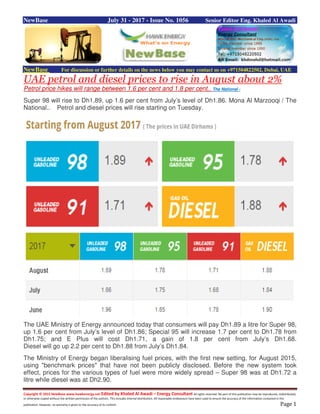 Copyright © 2015 NewBase www.hawkenergy.net Edited by Khaled Al Awadi – Energy Consultant All rights reserved. No part of this publication may be reproduced, redistributed,
or otherwise copied without the written permission of the authors. This includes internal distribution. All reasonable endeavours have been used to ensure the accuracy of the information contained in this
publication. However, no warranty is given to the accuracy of its content. Page 1
NewBase July 31 - 2017 - Issue No. 1056 Senior Editor Eng. Khaled Al Awadi
NewBase For discussion or further details on the news below you may contact us on +971504822502, Dubai, UAE
UAE petrol and diesel prices to rise in August about 2%
Petrol price hikes will range between 1.6 per cent and 1.8 per cent.. The National -
Super 98 will rise to Dh1.89, up 1.6 per cent from July’s level of Dh1.86. Mona Al Marzooqi / The
National.. Petrol and diesel prices will rise starting on Tuesday.
The UAE Ministry of Energy announced today that consumers will pay Dh1.89 a litre for Super 98,
up 1.6 per cent from July’s level of Dh1.86; Special 95 will increase 1.7 per cent to Dh1.78 from
Dh1.75; and E Plus will cost Dh1.71, a gain of 1.8 per cent from July’s Dh1.68.
Diesel will go up 2.2 per cent to Dh1.88 from July’s Dh1.84.
The Ministry of Energy began liberalising fuel prices, with the first new setting, for August 2015,
using "benchmark prices" that have not been publicly disclosed. Before the new system took
effect, prices for the various types of fuel were more widely spread – Super 98 was at Dh1.72 a
litre while diesel was at Dh2.90.
 