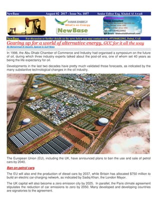NewBase August 02 2017 - Issue No. 1057 Senior Editor Eng. Khaled Al Awadi
NewBase For discussion or further details on the news below you may contact us on +971504822502, Dubai, UAE
Gearing up for a world of alternative energy, GCC for it all the way
By Mohammad Al Asoomi, Special to Gulf News
In 1998, the Abu Dhabi Chamber of Commerce and Industry had organised a symposium on the future
of oil, during which three industry experts talked about the post-oil era, one of whom set 40 years as
being the life expectancy for oil.
Developments in the last two decades have pretty much validated those forecasts, as indicated by the
many substantive technological changes in the oil industry.
The European Union (EU), including the UK, have announced plans to ban the use and sale of petrol
cars by 2040.
Ban on petrol cars
The EU will also end the production of diesel cars by 2037, while Britain has allocated $750 million to
build an electric car-charging network, as indicated by Sadiq Khan, the London Mayor.
The UK capital will also become a zero emission city by 2025. In parallel, the Paris climate agreement
stipulates the reduction of car emissions to zero by 2050. Many developed and developing countries
are signatories to the agreement.
 