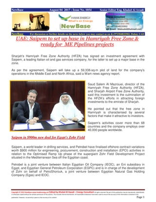 Copyright © 2015 NewBase www.hawkenergy.net Edited by Khaled Al Awadi – Energy Consultant All rights reserved. No part of this publication may be reproduced, redistributed,
or otherwise copied without the written permission of the authors. This includes internal distribution. All reasonable endeavours have been used to ensure the accuracy of the information contained in this
publication. However, no warranty is given to the accuracy of its content. Page 1
NewBase August 04 2017 - Issue No. 1054 Senior Editor Eng. Khaled Al Awadi
NewBase For discussion or further details on the news below you may contact us on &+971504822502, Dubai, UAE
UAE: Saipem to set up base in Hamriyah Free Zone &
ready for ME Pipelines projects
Sharjah's Hamriyah Free Zone Authority (HFZA) has signed an investment agreement with
Saipem, a leading Italian oil and gas services company, for the latter to set up a major base in the
zone.
As per the agreement, Saipem will take up a 59,338-sq-m plot of land for the company's
operations in the Middle East and North Africa, said a Wam news agency report.
Saud Salem Al Mazrouei, director of the
Hamriyah Free Zone Authority (HFZA),
and Sharjah Airport Free Zone Authority,
said this investment is the culmination of
the HFZA’s efforts in attracting foreign
investments to the emirate of Sharjah.
He pointed out that the free zone in
Hamriyah is characterised by several
factors that make it attractive to investors.
Saipem's activities cover more than 68
countries and the company employs over
40,000 people worldwide.
Saipem in $900m new deal for Egypt's Zohr Field
Saipem, a world leader in drilling services, and Petrobel have finalised offshore contract variations
worth $900 million for engineering, procurement, construction and installation (EPCI) activities in
relation to the Optimised Ramp Up phase of the supergiant Zohr Field Development Project
situated in the Mediterranean Sea off the Egyptian coast.
Petrobel is a joint venture between Italian Egyptian Oil Company (IEOC), an Eni subsidiary in
Egypt, and Egyptian General Petroleum Corporation (EGPC) and is in charge of the development
of Zohr on behalf of PetroShorouk, a joint venture between Egyptian Natural Gas Holding
Company (Egas) and IEOC.
 