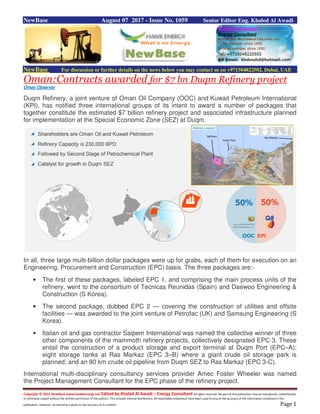 Copyright © 2015 NewBase www.hawkenergy.net Edited by Khaled Al Awadi – Energy Consultant All rights reserved. No part of this publication may be reproduced, redistributed,
or otherwise copied without the written permission of the authors. This includes internal distribution. All reasonable endeavours have been used to ensure the accuracy of the information contained in this
publication. However, no warranty is given to the accuracy of its content. Page 1
NewBase August 07 2017 - Issue No. 1059 Senior Editor Eng. Khaled Al Awadi
NewBase For discussion or further details on the news below you may contact us on +971504822502, Dubai, UAE
Oman:Contracts awarded for $7 bn Duqm Refinery project
Oman Observer
Duqm Refinery, a joint venture of Oman Oil Company (OOC) and Kuwait Petroleum International
(KPI), has notified three international groups of its intent to award a number of packages that
together constitute the estimated $7 billion refinery project and associated infrastructure planned
for implementation at the Special Economic Zone (SEZ) at Duqm.
In all, three large multi-billion dollar packages were up for grabs, each of them for execution on an
Engineering, Procurement and Construction (EPC) basis. The three packages are:-
• The first of these packages, labeled EPC 1, and comprising the main process units of the
refinery, went to the consortium of Tecnicas Reunidas (Spain) and Daewoo Engineering &
Construction (S Korea).
• The second package, dubbed EPC 2 — covering the construction of utilities and offsite
facilities — was awarded to the joint venture of Petrofac (UK) and Samsung Engineering (S
Korea).
• Italian oil and gas contractor Saipem International was named the collective winner of three
other components of the mammoth refinery projects, collectively designated EPC 3. These
entail the construction of a product storage and export terminal at Duqm Port (EPC–A);
eight storage tanks at Ras Markaz (EPC 3–B) where a giant crude oil storage park is
planned; and an 80 km crude oil pipeline from Duqm SEZ to Ras Markaz (EPC 3-C).
International multi-disciplinary consultancy services provider Amec Foster Wheeler was named
the Project Management Consultant for the EPC phase of the refinery project.
 