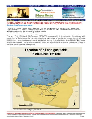 Copyright © 2015 NewBase www.hawkenergy.net Edited by Khaled Al Awadi – Energy Consultant All rights reserved. No part of this publication may be reproduced, redistributed,
or otherwise copied without the written permission of the authors. This includes internal distribution. All reasonable endeavours have been used to ensure the accuracy of the information contained in this
publication. However, no warranty is given to the accuracy of its content. Page 1
NewBase August 09 2017 - Issue No. 1060 Senior Editor Eng. Khaled Al Awadi
NewBase For discussion or further details on the news below you may contact us on +971504822502, Dubai, UAE
UAE:Adnoc in partnership talks for offshore oil concession
Gulf News - Fareed Rahman, Senior Reporter
Existing Adma-Opco concession will be split into two or more concessions,
with new terms, to unlock greater value
The Abu Dhabi National Oil Company (ADNOC) announced it is in advanced discussions with
more than a dozen potential partners who have expressed a significant interest in the offshore
concession, currently operated by the Abu Dhabi Marine Operating Company (ADMA-OPCO) that
expires next March. The potential partners are a mix of existing concession holders in ADNOC’s
offshore fields and new participants.
 