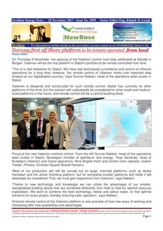 Copyright © 2015 NewBase www.hawkenergy.net Edited by Khaled Al Awadi – Energy Consultant All rights reserved. No part of this publication may be reproduced, redistributed,
or otherwise copied without the written permission of the authors. This includes internal distribution. All reasonable endeavours have been used to ensure the accuracy of the information contained in this
publication. However, no warranty is given to the accuracy of its content. Page 1
NewBase Energy News 10 November 2017 - Issue No. 1099 Senior Editor Eng. Khaled Al Awadi
NewBase For discussion or further details on the news below you may contact us on +971504822502, Dubai, UAE
Norway first off Shore platform to be remote-operated from land
Source: Statoil
On Thursday 9 November, the opening of the Valemon control room was celebrated at Sandsli in
Bergen. Valemon will be the first platform in Statoil’s portfolio to be remote-controlled from land.
'This is a vital milestone for Statoil. We have had land-based surveillance and control of offshore
operations for a long time, however, the remote control of Valemon marks one important step
forward on our digitalisation journey,' says Gunnar Nakken, head of the operations west cluster in
Statoil.
Valemon is designed and constructed for such remote control. Statoil has currently no other
platforms of this kind, but this solution will undoubtedly be considered for other small and medium-
sized platforms in the future, and remote control will be a central building block.
Proud of the new Valemon onshore control. From the left Gunnar Nakken, head of the operations
west cluster in Statoil, Norwegian minister of petroleum and energy, Terje Søviknes, head of
Kvitebjørn Valemon and Grane operations, Nina Birgitte Koch and control room operator Joakim
Tesdal. (Photos: Christian Djupvik Brandt-Hansen)
'Most of our production will still be carried out on large, manned platforms, such as Aasta
Hansteen and the Johan Sverdrup platform, but for somewhat smaller platforms and fields it will
absolutely be considered. First, we must gain experience from Valemon,' says Nakken.
'Thanks to new technology and knowledge we can utilise the advantages of our smaller,
standardised building blocks that are combined differently from field to field for optimal resource
exploitation. We want to combine the best technology, below and above water, to find optimal
solutions for every project, thereby ensuring safer operation,' says Nakken.
Onshore remote control of the Valemon platform is one example of how new ways of working and
interacting offer new possibilities and advantages.
 