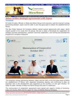 Copyright © 2015 NewBase www.hawkenergy.net Edited by Khaled Al Awadi – Energy Consultant All rights reserved. No part of this publication may be reproduced, redistributed,
or otherwise copied without the written permission of the authors. This includes internal distribution. All reasonable endeavours have been used to ensure the accuracy of the information contained in this
publication. However, no warranty is given to the accuracy of its content. Page 1
NewBase Energy News 10 October 2017 - Issue No. 1082 Senior Editor Eng. Khaled Al Awadi
NewBase For discussion or further details on the news below you may contact us on +971504822502, Dubai, UAE
Adnoc strikes strategic agreements with Japan
The National
Dr Sultan Al Jaber, Minister of State and Adnoc Group chief executive, said the long-term energy
partnership between Japan and the UAE is one that goes back to before the establishment of
Adnoc.
The Abu Dhabi National Oil Company (Adnoc) signed several agreements with Japan, which
imports quarter of its crude from the group, that put in place a framework for cooperation on
strategic business development; upstream technical cooperation; and training and development
programs for company employees.
“The long-term energy partnership between Japan and the UAE is one that goes back to before
the establishment of Adnoc, with Japanese companies playing, and continuing to play, an
important role in the development and expansion of the country’s oil and gas industry,” Dr
Sultan Al Jaber, Minister of State and Adnoc Group CEO said in a statement.
The memorandum of cooperation agreements were signed with Japan’s ministry of economy,
trade and industry (Meti) and the Japan Oil, Gas and Metals National Company.
 