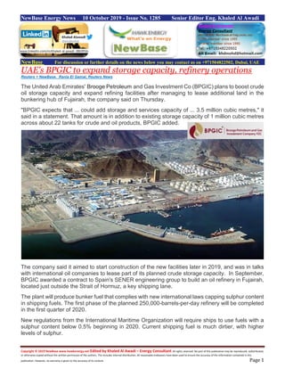 Copyright © 2019 NewBase www.hawkenergy.net Edited by Khaled Al Awadi – Energy Consultant All rights reserved. No part of this publication may be reproduced, redistributed,
or otherwise copied without the written permission of the authors. This includes internal distribution. All reasonable endeavors have been used to ensure the accuracy of the information contained in this
publication. However, no warranty is given to the accuracy of its content. Page 1
NewBase Energy News 10 October 2019 - Issue No. 1285 Senior Editor Eng. Khaled Al Awadi
NewBase For discussion or further details on the news below you may contact us on +971504822502, Dubai, UAE
UAE's BPGIC to expand storage capacity, refinery operations
Reuters + NewBase. Rania El Gamal, Reuters News
The United Arab Emirates' Brooge Petroleum and Gas Investment Co (BPGIC) plans to boost crude
oil storage capacity and expand refining facilities after managing to lease additional land in the
bunkering hub of Fujairah, the company said on Thursday.
"BPGIC expects that ... could add storage and services capacity of ... 3.5 million cubic metres," it
said in a statement. That amount is in addition to existing storage capacity of 1 million cubic metres
across about 22 tanks for crude and oil products, BPGIC added.
The company said it aimed to start construction of the new facilities later in 2019, and was in talks
with international oil companies to lease part of its planned crude storage capacity. In September,
BPGIC awarded a contract to Spain's SENER engineering group to build an oil refinery in Fujairah,
located just outside the Strait of Hormuz, a key shipping lane.
The plant will produce bunker fuel that complies with new international laws capping sulphur content
in shipping fuels. The first phase of the planned 250,000-barrels-per-day refinery will be completed
in the first quarter of 2020.
New regulations from the International Maritime Organization will require ships to use fuels with a
sulphur content below 0.5% beginning in 2020. Current shipping fuel is much dirtier, with higher
levels of sulphur.
www.linkedin.com/in/khaled-al-awadi-38b995b
 