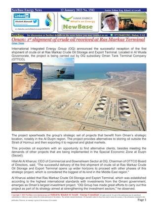 Copyright © 2022 NewBase www.hawkenergy.net Edited by Khaled Al Awadi – Energy Consultant All rights reserved. No part of this publication may be reproduced,
redistributed, or otherwise copied without the written permission of the authors. This includes internal distribution. All reasonable endeavors have been used to ensure the accuracy of the information contained in this
publication. However, no warranty is given to the accuracy of its content. Page 1
NewBase Energy News 12 January 2023 No. 1582 Senior Editor Eng. Khaed Al Awadi
NewBase for discussion or further details on the news below you may contact us on +971504822502, Dubai, UAE
Oman: 1st shipment of crude oil received at Ras Markaz Terminal
Oman Times
International Integrated Energy Group (OQ) announced the successful reception of the first
shipment of crude oil at Ras Markaz Crude Oil Storage and Export Terminal. Located in Al Wusta
Governorate, the project is being carried out by OQ subsidiary Oman Tank Terminal Company
(OTTCO).
The project spearheads the group's strategic set of projects that benefit from Oman’s strategic
location, notably in the Al Duqm region. The project provides alternatives to storing oil outside the
Strait of Hormuz and then exporting it to regional and global markets.
This provides oil exporters with an opportunity to find alternative clients, besides meeting the
demands of other projects that are being implemented in the Special Economic Zone at Duqm
(Sezad).
Hilal Ali Al Kharusi, CEO of Commercial and Downstream Sector at OQ, Chairman of OTTCO Board
of Directors, said, “The successful delivery of the first shipment of crude oil at Ras Markaz Crude
Oil Storage and Export Terminal opens up wider horizons to proceed with other phases of this
strategic project, which is considered the biggest of its kind in the Middle East region."
Al Kharusi added that Ras Markaz Crude Oil Storage and Export Terminal, which was established
according to the highest international standards with investments from the Omani government,
emerges as Oman’s largest investment project. “OQ Group has made great efforts to carry out this
project as part of its strategy aimed at strengthening the investment sectors," he observed.
ww.linkedin.com/in/khaled-al-awadi-80201019/
 