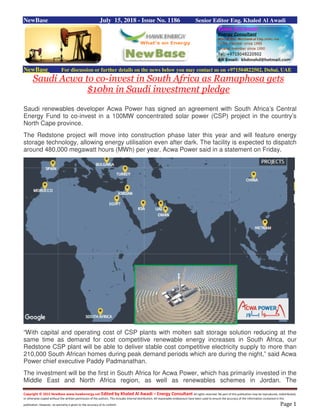 Copyright © 2015 NewBase www.hawkenergy.net Edited by Khaled Al Awadi – Energy Consultant All rights reserved. No part of this publication may be reproduced, redistributed,
or otherwise copied without the written permission of the authors. This includes internal distribution. All reasonable endeavours have been used to ensure the accuracy of the information contained in this
publication. However, no warranty is given to the accuracy of its content. Page 1
NewBase July 15, 2018 - Issue No. 1186 Senior Editor Eng. Khaled Al Awadi
NewBase For discussion or further details on the news below you may contact us on +971504822502, Dubai, UAE
Saudi Acwa to co-invest in South Africa as Ramaphosa gets
$10bn in Saudi investment pledge
Saudi renewables developer Acwa Power has signed an agreement with South Africa’s Central
Energy Fund to co-invest in a 100MW concentrated solar power (CSP) project in the country’s
North Cape province.
The Redstone project will move into construction phase later this year and will feature energy
storage technology, allowing energy utilisation even after dark. The facility is expected to dispatch
around 480,000 megawatt hours (MWh) per year, Acwa Power said in a statement on Friday.
“With capital and operating cost of CSP plants with molten salt storage solution reducing at the
same time as demand for cost competitive renewable energy increases in South Africa, our
Redstone CSP plant will be able to deliver stable cost competitive electricity supply to more than
210,000 South African homes during peak demand periods which are during the night,” said Acwa
Power chief executive Paddy Padmanathan.
The investment will be the first in South Africa for Acwa Power, which has primarily invested in the
Middle East and North Africa region, as well as renewables schemes in Jordan. The
 