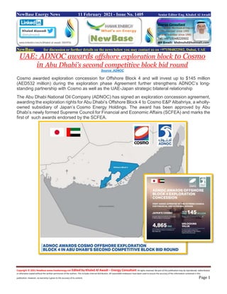 Copyright © 2021 NewBase www.hawkenergy.net Edited by Khaled Al Awadi – Energy Consultant All rights reserved. No part of this publication may be reproduced, redistributed,
or otherwise copied without the written permission of the authors. This includes internal distribution. All reasonable endeavors have been used to ensure the accuracy of the information contained in this
publication. However, no warranty is given to the accuracy of its content. Page 1
NewBase Energy News 11 February 2021 - Issue No. 1405 Senior Editor Eng. Khaled Al Awadi
NewBase for discussion or further details on the news below you may contact us on +971504822502, Dubai, UAE
UAE: ADNOC awards offshore exploration block to Cosmo
in Abu Dhabi’s second competitive block bid round
Source: ADNOC
Cosmo awarded exploration concession for Offshore Block 4 and will invest up to $145 million
(AED532 million) during the exploration phase Agreement further strengthens ADNOC’s long-
standing partnership with Cosmo as well as the UAE-Japan strategic bilateral relationship
The Abu Dhabi National Oil Company (ADNOC) has signed an exploration concession agreement,
awarding the exploration rights for Abu Dhabi’s Offshore Block 4 to Cosmo E&P Albahriya, a wholly-
owned subsidiary of Japan’s Cosmo Energy Holdings. The award has been approved by Abu
Dhabi’s newly formed Supreme Council for Financial and Economic Affairs (SCFEA) and marks the
first of such awards endorsed by the SCFEA.
 