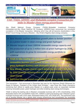 Copyright © 2022 NewBase www.hawkenergy.net Edited by Khaled Al Awadi – Energy Consultant All rights reserved. No part of this publication may be reproduced, redistributed,
or otherwise copied without the written permission of the authors. This includes internal distribution. All reasonable endeavors have been used to ensure the accuracy of the information contained in this
publication. However, no warranty is given to the accuracy of its content. Page 1
NewBase Energy News 12 December 2022 No. 1573 Senior Editor Eng. Khaed Al Awadi
NewBase for discussion or further details on the news below you may contact us on +971504822502, Dubai, UAE
UAE: TAQA, ADNOC, and Mubadala complete transaction for
stake in Masdar clean energy powerhouse
Source: Masdar
Abu Dhabi National Energy Company (TAQA), Mubadala Investment Company
(Mubadala) and Abu Dhabi National Oil Company (ADNOC) have announced the successful
completion of the Masdar transaction, following which they will all become shareholders in Abu
Dhabi Future Energy Company (Masdar) – Abu Dhabi’s flagship clean energy company.
This transaction – first announced in December last year by His Highness Sheikh Mohamed bin
Zayed Al Nahyan, President of the United Arab Emirates – sees three Abu Dhabi champions
combining their efforts to rapidly grow Masdar on a global scale under an expanded mandate
covering renewable power, green hydrogen and other enabling clean energy technologies.
TAQA is taking the leading role in Masdar’s renewable business with a 43% shareholding, while
Mubadala retains 33% and ADNOC holds 24%. ADNOC is taking the leading role in Masdar’s green
hydrogen business with a 43% stake, Mubadala holding 33%, and TAQA 24%. The partnership sets
out to develop Masdar into a global clean energy powerhouse that consolidates the renewable
ww.linkedin.com/in/khaled-al-awadi-80201019/
 New Masdar outlines ambitious growth plans to bolster position
as a global leader in clean energy and green hydrogen
 Masdar targets at least 100GW renewable energy capacity and
the production of up to 1 million tons of green hydrogen by 2030,
with aspirations to grow its renewable energy portfolio to
+200GW
 TAQA to take leading role with largest stake (43%) in Masdar’s
renewables business and ADNOC to take the leading role (43%) in
green hydrogen business with Mubadala holding 33% in each
 New Masdar to play central role in delivering the UAE’s Net Zero
by 2050 Strategic Initiative and will be a global champion for
clean energy
 Refreshed Masdar brand unveiled for UAE’s new clean energy
 