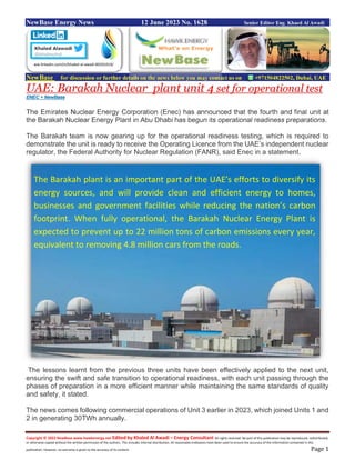 Copyright © 2022 NewBase www.hawkenergy.net Edited by Khaled Al Awadi – Energy Consultant All rights reserved. No part of this publication may be reproduced, redistributed,
or otherwise copied without the written permission of the authors. This includes internal distribution. All reasonable endeavors have been used to ensure the accuracy of the information contained in this
publication. However, no warranty is given to the accuracy of its content. Page 1
NewBase Energy News 12 June 2023 No. 1628 Senior Editor Eng. Khaed Al Awadi
NewBase for discussion or further details on the news below you may contact us on +971504822502, Dubai, UAE
UAE: Barakah Nuclear plant unit 4 set for operational test
ENEC + NewBase
The Emirates Nuclear Energy Corporation (Enec) has announced that the fourth and final unit at
the Barakah Nuclear Energy Plant in Abu Dhabi has begun its operational readiness preparations.
The Barakah team is now gearing up for the operational readiness testing, which is required to
demonstrate the unit is ready to receive the Operating Licence from the UAE’s independent nuclear
regulator, the Federal Authority for Nuclear Regulation (FANR), said Enec in a statement.
The lessons learnt from the previous three units have been effectively applied to the next unit,
ensuring the swift and safe transition to operational readiness, with each unit passing through the
phases of preparation in a more efficient manner while maintaining the same standards of quality
and safety, it stated.
The news comes following commercial operations of Unit 3 earlier in 2023, which joined Units 1 and
2 in generating 30TWh annually.
ww.linkedin.com/in/khaled-al-awadi-80201019/
The Barakah plant is an important part of the UAE’s efforts to diversify its
energy sources, and will provide clean and efficient energy to homes,
businesses and government facilities while reducing the nation’s carbon
footprint. When fully operational, the Barakah Nuclear Energy Plant is
expected to prevent up to 22 million tons of carbon emissions every year,
equivalent to removing 4.8 million cars from the roads.
 