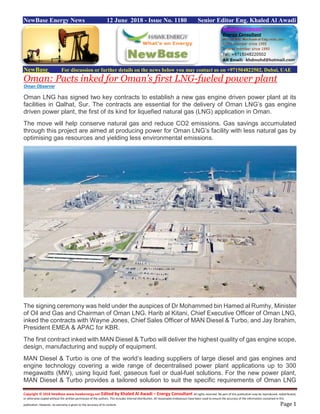 Copyright © 2018 NewBase www.hawkenergy.net Edited by Khaled Al Awadi – Energy Consultant All rights reserved. No part of this publication may be reproduced, redistributed,
or otherwise copied without the written permission of the authors. This includes internal distribution. All reasonable endeavours have been used to ensure the accuracy of the information contained in this
publication. However, no warranty is given to the accuracy of its content. Page 1
NewBase Energy News 12 June 2018 - Issue No. 1180 Senior Editor Eng. Khaled Al Awadi
NewBase For discussion or further details on the news below you may contact us on +971504822502, Dubai, UAE
Oman: Pacts inked for Oman’s first LNG-fueled power plant
Oman Observer
Oman LNG has signed two key contracts to establish a new gas engine driven power plant at its
facilities in Qalhat, Sur. The contracts are essential for the delivery of Oman LNG’s gas engine
driven power plant, the first of its kind for liquefied natural gas (LNG) application in Oman.
The move will help conserve natural gas and reduce CO2 emissions. Gas savings accumulated
through this project are aimed at producing power for Oman LNG’s facility with less natural gas by
optimising gas resources and yielding less environmental emissions.
The signing ceremony was held under the auspices of Dr Mohammed bin Hamed al Rumhy, Minister
of Oil and Gas and Chairman of Oman LNG. Harib al Kitani, Chief Executive Officer of Oman LNG,
inked the contracts with Wayne Jones, Chief Sales Officer of MAN Diesel & Turbo, and Jay Ibrahim,
President EMEA & APAC for KBR.
The first contract inked with MAN Diesel & Turbo will deliver the highest quality of gas engine scope,
design, manufacturing and supply of equipment.
MAN Diesel & Turbo is one of the world’s leading suppliers of large diesel and gas engines and
engine technology covering a wide range of decentralised power plant applications up to 300
megawatts (MW), using liquid fuel, gaseous fuel or dual-fuel solutions. For the new power plant,
MAN Diesel & Turbo provides a tailored solution to suit the specific requirements of Oman LNG
 