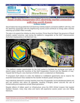 Copyright © 2023 NewBase www.hawkenergy.net Edited by Khaled Al Awadi – Energy Consultant All rights reserved. No part of this publication may be reproduced, redistributed,
or otherwise copied without the written permission of the authors. This includes internal distribution. All reasonable endeavors have been used to ensure the accuracy of the information contained in this
publication. However, no warranty is given to the accuracy of its content. Page 1
NewBase Energy News 12 October 2023 No. 1664 Senior Editor Eng. Khaled Al Awadi
NewBase for discussion or further details on the news below you may contact us on +971504822502, Dubai, UAE
Saudi Arabia inaugurates GCC electricity market connection
with Iraq worth $300m
The National + NewBase
Saudi Arabia has inaugurated the Gulf electricity market project's connection platform with Iraq, and
the electricity exchanged with the neighbouring country could contribute to energy sales volumes
reaching up to $300 million annually.
The plan is to expand the initiative to other countries, Prince Saud bin Nayef, the governor of Saudi
Arabia's eastern province, said during the platform's inauguration at the GCC Interconnection
Authority's headquarters in Al Dammam city.
“This platform creates opportunities for the Gulf market to facilitate the exchange and trade of
electric power among the countries of the Gulf Cooperation Council and the Republic of Iraq,”
Yaqoob Saif Al Kiyumi, vice chairman of GCCIA, said in a statement on Wednesday.
“It empowers Gulf nations to enter into bilateral or multilateral agreements and to reserve the
essential transmission lines needed for the transfer of electric power among them.”
Iraq’s electricity demand in summer reaches more than 35 gigawatts, but its obsolescent plants and
grid can produce only about 25 gigawatts, resulting in lengthy power cuts and the use of
contaminating and expensive private diesel generators.
Despite billions of dollars spent on infrastructure since the 2003 US-led invasion that toppled
Saddam Hussein, many Iraqi cities and towns still experience severe power cuts and rolling
blackouts.
ww.linkedin.com/in/khaled-al-awadi-80201019/
 
