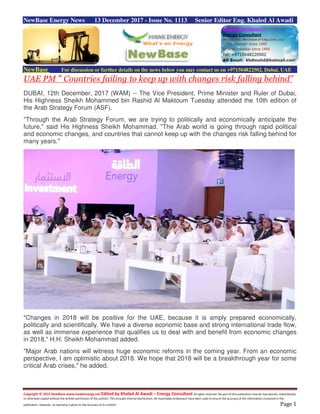 Copyright © 2015 NewBase www.hawkenergy.net Edited by Khaled Al Awadi – Energy Consultant All rights reserved. No part of this publication may be reproduced, redistributed,
or otherwise copied without the written permission of the authors. This includes internal distribution. All reasonable endeavours have been used to ensure the accuracy of the information contained in this
publication. However, no warranty is given to the accuracy of its content. Page 1
NewBase Energy News 13 December 2017 - Issue No. 1113 Senior Editor Eng. Khaled Al Awadi
NewBase For discussion or further details on the news below you may contact us on +971504822502, Dubai, UAE
UAE PM “ Countries failing to keep up with changes risk falling behind”
DUBAI, 12th December, 2017 (WAM) -- The Vice President, Prime Minister and Ruler of Dubai,
His Highness Sheikh Mohammed bin Rashid Al Maktoum Tuesday attended the 10th edition of
the Arab Strategy Forum (ASF).
"Through the Arab Strategy Forum, we are trying to politically and economically anticipate the
future," said His Highness Sheikh Mohammad. "The Arab world is going through rapid political
and economic changes, and countries that cannot keep up with the changes risk falling behind for
many years."
"Changes in 2018 will be positive for the UAE, because it is amply prepared economically,
politically and scientifically. We have a diverse economic base and strong international trade flow,
as well as immense experience that qualifies us to deal with and benefit from economic changes
in 2018," H.H. Sheikh Mohammad added.
"Major Arab nations will witness huge economic reforms in the coming year. From an economic
perspective, I am optimistic about 2018. We hope that 2018 will be a breakthrough year for some
critical Arab crises," he added.
 