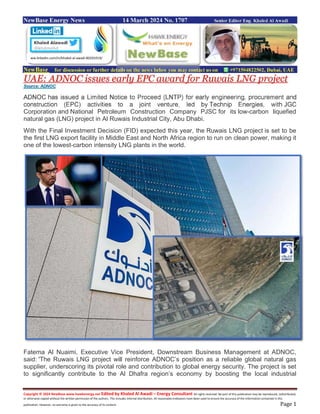 Copyright © 2024 NewBase www.hawkenergy.net Edited by Khaled Al Awadi – Energy Consultant All rights reserved. No part of this publication may be reproduced, redistributed,
or otherwise copied without the written permission of the authors. This includes internal distribution. All reasonable endeavors have been used to ensure the accuracy of the information contained in this
publication. However, no warranty is given to the accuracy of its content. Page 1
NewBase Energy News 14 March 2024 No. 1707 Senior Editor Eng. Khaled Al Awadi
NewBase for discussion or further details on the news below you may contact us on +971504822502, Dubai, UAE
UAE: ADNOC issues early EPC award for Ruwais LNG project
Source: ADNOC
ADNOC has issued a Limited Notice to Proceed (LNTP) for early engineering, procurement and
construction (EPC) activities to a joint venture, led by Technip Energies, with JGC
Corporation and National Petroleum Construction Company PJSC for its low-carbon liquefied
natural gas (LNG) project in Al Ruwais Industrial City, Abu Dhabi.
With the Final Investment Decision (FID) expected this year, the Ruwais LNG project is set to be
the first LNG export facility in Middle East and North Africa region to run on clean power, making it
one of the lowest-carbon intensity LNG plants in the world.
Fatema Al Nuaimi, Executive Vice President, Downstream Business Management at ADNOC,
said: 'The Ruwais LNG project will reinforce ADNOC’s position as a reliable global natural gas
supplier, underscoring its pivotal role and contribution to global energy security. The project is set
to significantly contribute to the Al Dhafra region’s economy by boosting the local industrial
ww.linkedin.com/in/khaled-al-awadi-80201019/
 