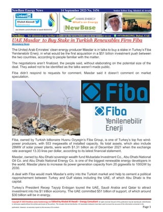 Copyright © 2023 NewBase www.hawkenergy.net Edited by Khaled Al Awadi – Energy Consultant All rights reserved. No part of this publication may be reproduced, redistributed,
or otherwise copied without the written permission of the authors. This includes internal distribution. All reasonable endeavors have been used to ensure the accuracy of the information contained in this
publication. However, no warranty is given to the accuracy of its content. Page 1
NewBase Energy News 14 September 2023 No. 1656 Senior Editor Eng. Khaled Al Awadi
NewBase for discussion or further details on the news below you may contact us on +971504822502, Dubai, UAE
UAE Masdar to Buy Stake in Turkish Renewables Firm Fiba
Bloomberg News
The United Arab Emirates’ clean energy producer Masdar is in talks to buy a stake in Turkey’s Fiba
Yenilenebilir Enerji, in what would be the first acquisition in a $51 billion investment push between
the two countries, according to people familiar with the matter.
The negotiations aren’t finalized, the people said, without elaborating on the potential size of the
deal. They asked not to be identified as the talks weren’t made public.
Fiba didn’t respond to requests for comment. Masdar said it doesn’t comment on market
speculation.
Fiba, owned by Turkish billionaire Husnu Ozyegin’s Fiba Group, is one of Turkey’s top five wind-
power producers, with 553 megawatts of installed capacity. Its total assets, which also include
28MW of solar power plants, were worth $1.31 billion as of December 2021 when the exchange
rate averaged 13.33 liras per dollar, according to its latest financial statement.
Masdar, owned by Abu Dhabi sovereign wealth fund Mubadala Investment Co., Abu Dhabi National
Oil Co. and Abu Dhabi National Energy Co. is one of the biggest renewable energy developers in
the world. Masdar plans to increase its power generation capacity from 20 gigawatts to 100GW by
2030.
A deal with Fiba would mark Masdar’s entry into the Turkish market and help to cement a political
rapprochement between Turkey and Gulf states including the UAE, of which Abu Dhabi is the
capital.
Turkey’s President Recep Tayyip Erdogan toured the UAE, Saudi Arabia and Qatar to attract
investment into his $1 trillion economy. The UAE committed $51 billion of support, of which around
$30 billion will be in energy.
ww.linkedin.com/in/khaled-al-awadi-80201019/
 