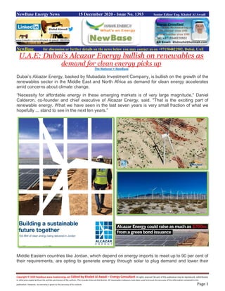 Copyright © 2020 NewBase www.hawkenergy.net Edited by Khaled Al Awadi – Energy Consultant All rights reserved. No part of this publication may be reproduced, redistributed,
or otherwise copied without the written permission of the authors. This includes internal distribution. All reasonable endeavors have been used to ensure the accuracy of the information contained in this
publication. However, no warranty is given to the accuracy of its content. Page 1
NewBase Energy News 15 December 2020 - Issue No. 1393 Senior Editor Eng. Khaled Al Awadi
NewBase for discussion or further details on the news below you may contact us on +971504822502, Dubai, UAE
U.A.E: Dubai’s Alcazar Energy bullish on renewables as
demand for clean energy picks up
The National + NewBase
Dubai’s Alcazar Energy, backed by Mubadala Investment Company, is bullish on the growth of the
renewables sector in the Middle East and North Africa as demand for clean energy accelerates
amid concerns about climate change.
“Necessity for affordable energy in these emerging markets is of very large magnitude," Daniel
Calderon, co-founder and chief executive of Alcazar Energy, said. "That is the exciting part of
renewable energy. What we have seen in the last seven years is very small fraction of what we
hopefully ... stand to see in the next ten years.”
Middle Eastern countries like Jordan, which depend on energy imports to meet up to 90 per cent of
their requirements, are opting to generate energy through solar to plug demand and lower their
www.linkedin.com/in/khaled-al-awadi-38b995b
 