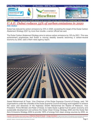 Copyright © 2021 NewBase www.hawkenergy.net Edited by Khaled Al Awadi – Energy Consultant All rights reserved. No part of this publication may be reproduced, redistributed,
or otherwise copied without the written permission of the authors. This includes internal distribution. All reasonable endeavors have been used to ensure the accuracy of the information contained in this
publication. However, no warranty is given to the accuracy of its content. Page 1
NewBase Energy News 15 December 2020 No. 1474 Senior Editor Eng. Khaled Al Awadi
NewBase for discussion or further details on the news below you may contact us on +971504822502, Dubai, UAE
U.A.E: Dubai reduces 33% of carbon emissions in 2020
WAM + NewBase
Dubai has reduced its carbon emissions by 33% in 2020, exceeding the target of the Dubai Carbon
Abatement Strategy 2021 by more than double, a senior official has said.
The Dubai Carbon Abatement Strategy aims to reduce carbon emissions by 16% by 2021. This new
achievement emphasizes that Dubai is moving steadily towards becoming a carbon-neutral
economy by 2050, said a Wam news agency report.
Saeed Mohammed Al Tayer, Vice Chairman of the Dubai Supreme Council of Energy, said: "All
organisations under the umbrella of the Dubai Supreme Council of Energy work together to achieve
the vision and directives of His Highness Sheikh Mohammed bin Rashid Al Maktoum, Vice
President, Prime Minister and Ruler of Dubai, to make Dubai a global hub for green economy and
sustainable development and achieve the Dubai Clean Energy Strategy 2050 and the Dubai Net
Zero Emissions Strategy 2050 to provide 100% of energy from clean energy sources by 2050, as
 