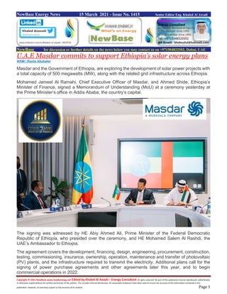 Copyright © 2021 NewBase www.hawkenergy.net Edited by Khaled Al Awadi – Energy Consultant All rights reserved. No part of this publication may be reproduced, redistributed,
or otherwise copied without the written permission of the authors. This includes internal distribution. All reasonable endeavors have been used to ensure the accuracy of the information contained in this
publication. However, no warranty is given to the accuracy of its content. Page 1
NewBase Energy News 15 March 2021 - Issue No. 1415 Senior Editor Eng. Khaled Al Awadi
NewBase for discussion or further details on the news below you may contact us on +971504822502, Dubai, UAE
U.A.E Masdar commits to support Ethiopia’s solar energy plans
WAM/‫أ‬ /Rasha Abubaker
Masdar and the Government of Ethiopia, are exploring the development of solar power projects with
a total capacity of 500 megawatts (MW), along with the related grid infrastructure across Ethiopia.
Mohamed Jameel Al Ramahi, Chief Executive Officer of Masdar, and Ahmed Shide, Ethiopia’s
Minister of Finance, signed a Memorandum of Understanding (MoU) at a ceremony yesterday at
the Prime Minister’s office in Addis Ababa, the country’s capital.
The signing was witnessed by HE Abiy Ahmed Ali, Prime Minister of the Federal Democratic
Republic of Ethiopia, who presided over the ceremony, and HE Mohamed Salem Al Rashdi, the
UAE’s Ambassador to Ethiopia.
The agreement covers the development, financing, design, engineering, procurement, construction,
testing, commissioning, insurance, ownership, operation, maintenance and transfer of photovoltaic
(PV) plants, and the infrastructure required to transmit the electricity. Additional plans call for the
signing of power purchase agreements and other agreements later this year, and to begin
commercial operations in 2022.
 