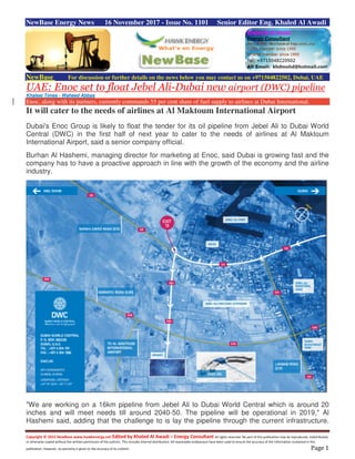 Copyright © 2015 NewBase www.hawkenergy.net Edited by Khaled Al Awadi – Energy Consultant All rights reserved. No part of this publication may be reproduced, redistributed,
or otherwise copied without the written permission of the authors. This includes internal distribution. All reasonable endeavours have been used to ensure the accuracy of the information contained in this
publication. However, no warranty is given to the accuracy of its content. Page 1
NewBase Energy News 16 November 2017 - Issue No. 1101 Senior Editor Eng. Khaled Al Awadi
NewBase For discussion or further details on the news below you may contact us on +971504822502, Dubai, UAE
UAE: Enoc set to float Jebel Ali-Dubai new airport (DWC) pipeline
Khaleej Times - Waheed Abbas
Enoc, along with its partners, currently commands 55 per cent share of fuel supply to airlines at Dubai International.
It will cater to the needs of airlines at Al Maktoum International Airport
Dubai's Enoc Group is likely to float the tender for its oil pipeline from Jebel Ali to Dubai World
Central (DWC) in the first half of next year to cater to the needs of airlines at Al Maktoum
International Airport, said a senior company official.
Burhan Al Hashemi, managing director for marketing at Enoc, said Dubai is growing fast and the
company has to have a proactive approach in line with the growth of the economy and the airline
industry.
"We are working on a 16km pipeline from Jebel Ali to Dubai World Central which is around 20
inches and will meet needs till around 2040-50. The pipeline will be operational in 2019," Al
Hashemi said, adding that the challenge to is lay the pipeline through the current infrastructure.
 