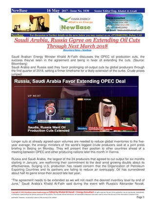 Copyright © 2015 NewBase www.hawkenergy.net Edited by Khaled Al Awadi – Energy Consultant All rights reserved. No part of this publication may be reproduced, redistributed,
or otherwise copied without the written permission of the authors. This includes internal distribution. All reasonable endeavours have been used to ensure the accuracy of the information contained in this
publication. However, no warranty is given to the accuracy of its content. Page 1
NewBase 16 May 2017 - Issue No. 1030 Senior Editor Eng. Khaled Al Awadi
NewBase For discussion or further details on the news below you may contact us on +971504822502, Dubai, UAE
Saudi Arabia, Russia Ggree on Extending Oil Cuts
Through Next March 2018
Bloomberg News + NewBase
Saudi Arabian Energy Minister Khalid Al-Falih discusses the OPEC oil production cuts, the
success they've seen in the agreement and being in favor of extending the cuts. (Source:
Bloomberg)
Saudi Arabia and Russia said they favor prolonging oil-output cuts by global producers through
the first quarter of 2018, setting a firmer timeframe for a likely extension of the curbs. Crude prices
jumped.
Longer cuts at already agreed-upon volumes are needed to reduce global inventories to the five-
year average, the energy ministers of the world’s biggest crude producers said at a joint press
briefing in Beijing on Monday. They will present their position to other countries ahead of a
meeting between OPEC and other producing nations later this month in Vienna.
Russia and Saudi Arabia, the largest of the 24 producers that agreed to cut output for six months
starting in January, are reaffirming their commitment to the deal amid growing doubts about its
effectiveness. Surging U.S. production has raised concern that the Organization of Petroleum
Exporting Countries and its partners are failing to reduce an oversupply. Oil has surrendered
about half its gains since their accord late last year.
“The agreement needs to be extended as we will not reach the desired inventory level by end of
June,” Saudi Arabia’s Khalid Al-Falih said during the event with Russia’s Alexander Novak.
 