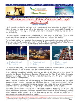Copyright © 2015 NewBase www.hawkenergy.net Edited by Khaled Al Awadi – Energy Consultant All rights reserved. No part of this publication may be reproduced, redistributed,
or otherwise copied without the written permission of the authors. This includes internal distribution. All reasonable endeavours have been used to ensure the accuracy of the information contained in this
publication. However, no warranty is given to the accuracy of its content. Page 1
NewBase Energy News 16 October 2017 - Issue No. 1084 Senior Editor Eng. Khaled Al Awadi
NewBase For discussion or further details on the news below you may contact us on +971504822502, Dubai, UAE
UAE: Adnoc puts almost all of its subsidiaries under single
unified brand
The national - Mustafa Alrawi
The Abu Dhabi National Oil Company is aligning almost all of its subsidiary companies under its
Adnoc brand, the latest phase of its transformation into a more commercially-focused and
performance-driven company as it looks to unlock maximum value from its resources, operations
and partnerships.
The transformation strategy is being implemented by group chief executive Sultan Al Jaber, who
took on the role last year with a mandate to make Adnoc more efficient and resilient.
The unified branding move supports efforts to create a “culture that is progressive, performance-
driven, commercially focused and innovative”, said Dr Al Jaber. He described this “critical” change
as both a challenge and an opportunity that would define Adnoc’s success.
The activities of the Adnoc group encompass upstream, midstream and downstream sectors with
3 million barrels of oil and 9.8 billion cubic feet of raw gas produced a day.
Its 20 specialist subsidiaries and joint ventures will become 16 under the unified brand. For
example, the Zakum Development Company (Zadco) and the Abu Dhabi Marine Operating
Company (Adma-Opco) – the two offshore units that are currently going through a consolidation –
will be known as Adnoc Offshore.
Adnoc Logistics & Services will include shipping and ports services companies the Abu Dhabi
National Tanker Company (Adnatco), the Petroleum Services Company (Esnaad) and the Abu
Dhabi Petroleum Ports Operating Company (Irshad) - accounting for some 4,000 employees -
which have already been undergoing an integration process since the end of last year.
Abu Dhabi Gas Industries, or Gasco, will be rebranded Adnoc Gas Processing and Al Hosn Gas,
a joint venture with Occidental Petroleum, becomes Adnoc Sour Gas. National Drilling Company
(NDC) becomes Adnoc Drilling. The single brand identity will also be rolled out across the 317
service stations operated by Adnoc Distribution.
 