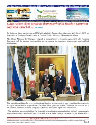Copyright © 2019 NewBase www.hawkenergy.net Edited by Khaled Al Awadi – Energy Consultant All rights reserved. No part of this publication may be reproduced, redistributed,
or otherwise copied without the written permission of the authors. This includes internal distribution. All reasonable endeavors have been used to ensure the accuracy of the information contained in this
publication. However, no warranty is given to the accuracy of its content. Page 1
NewBase Energy News 16 October 2019 - Issue No. 1286 Senior Editor Eng. Khaled Al Awadi
NewBase For discussion or further details on the news below you may contact us on +971504822502, Dubai, UAE
UAE: Adnoc signs strategic framework with Russia's Gazprom
Neft and Luke Oil …. The National
Dr Sultan Al Jaber exchanges an MOU with Vladislav Baryshnikov, Gazprom Neft Deputy CEO for
International Business Development at Qasr Al Watan. Ministry of Presidential Affairs
Abu Dhabi National Oil Company signed a comprehensive strategic agreement with Russia's
Gazprom Neft to explore opportunities for partnership in upstream, downstream and artificial
intelligence.
The two sides will look for opportunities in exploration and production, and possible collaboration in
sour gas, or gas with a large volume of sulphur. Most gas caps in Abu Dhabi are sulphurous, such
as Ghasha, in which Russian company Lukoil has secured a 5 per cent concession.
“The strategic agreement offers the potential for exciting new opportunities for both companies in
the upstream and downstream sectors, as well as in artificial intelligence and sour gas, where Adnoc
www.linkedin.com/in/khaled-al-awadi-38b995b
 