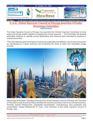 Copyright © 2021 NewBase www.hawkenergy.net Edited by Khaled Al Awadi – Energy Consultant All rights reserved. No part of this publication may be reproduced, redistributed,
or otherwise copied without the written permission of the authors. This includes internal distribution. All reasonable endeavors have been used to ensure the accuracy of the information contained in this
publication. However, no warranty is given to the accuracy of its content. Page 1
NewBase Energy News 16 October No. 1463 Senior Editor Eng. Khaled Al Awadi
NewBase for discussion or further details on the news below you may contact us on +971504822502, Dubai, UAE
U.A.E: Dubai Supreme Council of Energy launches Circular
Economy Committee
WAM/ /Rola Alghoul
The Dubai Supreme Council of Energy has launched the Circular Economy Committee to bring
public and private entities together to support the circular economy. The Committee will develop
actionable initiatives to upscale current applications and introduce best international practices in
circular economies.
"The UAE attaches great importance to achieving sustainable and effective use of natural resources
by transitioning to a green economy and increasing the share of clean and renewable energy
sources.
Ahmad Buti Al Muhairbi, Secretary-General of the Dubai Supreme Council of Energy and Chairman
of The UAE Circular Economy Policy identifies the country’s priorities in terms of a circular economy.
Priorities include infrastructure, sustainable transportation, manufacturing, food production and
consumption," Saeed Mohammed Al Tayer, Vice Chairman of the Dubai Supreme Council of
Energy, said.
 