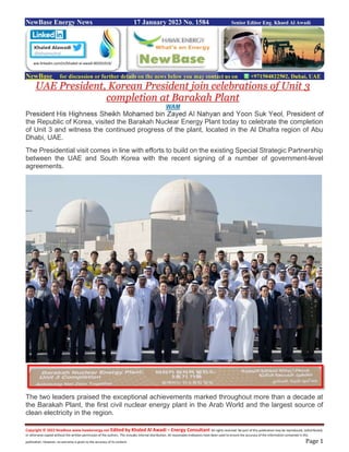 Copyright © 2022 NewBase www.hawkenergy.net Edited by Khaled Al Awadi – Energy Consultant All rights reserved. No part of this publication may be reproduced, redistributed,
or otherwise copied without the written permission of the authors. This includes internal distribution. All reasonable endeavors have been used to ensure the accuracy of the information contained in this
publication. However, no warranty is given to the accuracy of its content. Page 1
NewBase Energy News 17 January 2023 No. 1584 Senior Editor Eng. Khaed Al Awadi
NewBase for discussion or further details on the news below you may contact us on +971504822502, Dubai, UAE
UAE President, Korean President join celebrations of Unit 3
completion at Barakah Plant
WAM
President His Highness Sheikh Mohamed bin Zayed Al Nahyan and Yoon Suk Yeol, President of
the Republic of Korea, visited the Barakah Nuclear Energy Plant today to celebrate the completion
of Unit 3 and witness the continued progress of the plant, located in the Al Dhafra region of Abu
Dhabi, UAE.
The Presidential visit comes in line with efforts to build on the existing Special Strategic Partnership
between the UAE and South Korea with the recent signing of a number of government-level
agreements.
The two leaders praised the exceptional achievements marked throughout more than a decade at
the Barakah Plant, the first civil nuclear energy plant in the Arab World and the largest source of
clean electricity in the region.
ww.linkedin.com/in/khaled-al-awadi-80201019/
 