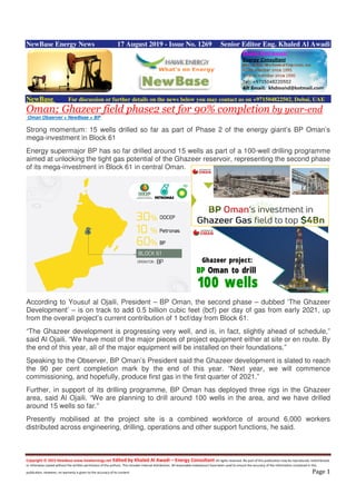 Copyright © 2015 NewBase www.hawkenergy.net Edited by Khaled Al Awadi – Energy Consultant All rights reserved. No part of this publication may be reproduced, redistributed,
or otherwise copied without the written permission of the authors. This includes internal distribution. All reasonable endeavours have been used to ensure the accuracy of the information contained in this
publication. However, no warranty is given to the accuracy of its content. Page 1
NewBase Energy News 17 August 2019 - Issue No. 1269 Senior Editor Eng. Khaled Al Awadi
NewBase For discussion or further details on the news below you may contact us on +971504822502, Dubai, UAE
Oman; Ghazeer field phase2 set for 90% completion by year-end
Oman Observer + NewBase + BP
Strong momentum: 15 wells drilled so far as part of Phase 2 of the energy giant’s BP Oman’s
mega-investment in Block 61
Energy supermajor BP has so far drilled around 15 wells as part of a 100-well drilling programme
aimed at unlocking the tight gas potential of the Ghazeer reservoir, representing the second phase
of its mega-investment in Block 61 in central Oman.
According to Yousuf al Ojaili, President – BP Oman, the second phase – dubbed ‘The Ghazeer
Development’ – is on track to add 0.5 billion cubic feet (bcf) per day of gas from early 2021, up
from the overall project’s current contribution of 1 bcf/day from Block 61.
“The Ghazeer development is progressing very well, and is, in fact, slightly ahead of schedule,”
said Al Ojaili. “We have most of the major pieces of project equipment either at site or en route. By
the end of this year, all of the major equipment will be installed on their foundations.”
Speaking to the Observer, BP Oman’s President said the Ghazeer development is slated to reach
the 90 per cent completion mark by the end of this year. “Next year, we will commence
commissioning, and hopefully, produce first gas in the first quarter of 2021.”
Further, in support of its drilling programme, BP Oman has deployed three rigs in the Ghazeer
area, said Al Ojaili. “We are planning to drill around 100 wells in the area, and we have drilled
around 15 wells so far.”
Presently mobilised at the project site is a combined workforce of around 6,000 workers
distributed across engineering, drilling, operations and other support functions, he said.
 