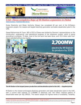 Copyright © 2015 NewBase www.hawkenergy.net Edited by Khaled Al Awadi – Energy Consultant All rights reserved. No part of this publication may be reproduced, redistributed,
or otherwise copied without the written permission of the authors. This includes internal distribution. All reasonable endeavours have been used to ensure the accuracy of the information contained in this
publication. However, no warranty is given to the accuracy of its content. Page 1
NewBase Energy News 17 December 2017 - Issue No. 1115 Senior Editor Eng. Khaled Al Awadi
NewBase For discussion or further details on the news below you may contact us on +971504822502, Dubai, UAE
UAE: Dewa completes 82pc of M-Station expansion in Dubai
Arabian business + TradeArabia News Service,
Dubai Electricity and Water Authority (Dewa) has completed 82 per cent of the M-Station
expansion project, the newest and largest electricity generation and water desalination plant in the
UAE.
Saeed Mohammed Al Tayer, MD & CEO of Dewa was briefed by Siemens’ representatives on the
construction, engineering, and operational progress of the expansion project, which is going
according to schedule. To date, most of the civil work has been done, and 10.9 million safe man-
hours recorded without any injuries.
M-Station is the newest and largest electricity generation and water desalination plant in the UAE,
with a current total capacity of 2,185MW of electricity and 140 million imperial gallons of
desalinated water per day (MIGD). The station adopts the highest levels of availability, reliability,
 