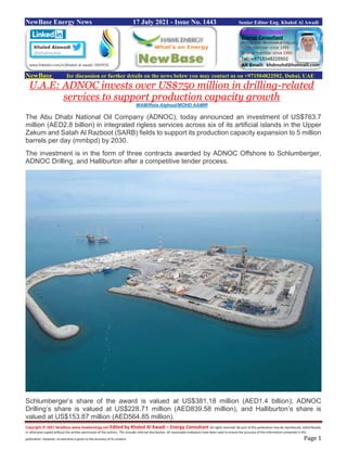 Copyright © 2021 NewBase www.hawkenergy.net Edited by Khaled Al Awadi – Energy Consultant All rights reserved. No part of this publication may be reproduced, redistributed,
or otherwise copied without the written permission of the authors. This includes internal distribution. All reasonable endeavors have been used to ensure the accuracy of the information contained in this
publication. However, no warranty is given to the accuracy of its content. Page 1
NewBase Energy News 17 July 2021 - Issue No. 1443 Senior Editor Eng. Khaled Al Awadi
NewBase for discussion or further details on the news below you may contact us on +971504822502, Dubai, UAE
U.A.E: ADNOC invests over US$750 million in drilling-related
services to support production capacity growth
WAM/Rola Alghoul/MOHD AAMIR
The Abu Dhabi National Oil Company (ADNOC), today announced an investment of US$763.7
million (AED2.8 billion) in integrated rigless services across six of its artificial islands in the Upper
Zakum and Satah Al Razboot (SARB) fields to support its production capacity expansion to 5 million
barrels per day (mmbpd) by 2030.
The investment is in the form of three contracts awarded by ADNOC Offshore to Schlumberger,
ADNOC Drilling, and Halliburton after a competitive tender process.
Schlumberger’s share of the award is valued at US$381.18 million (AED1.4 billion); ADNOC
Drilling’s share is valued at US$228.71 million (AED839.58 million), and Halliburton’s share is
valued at US$153.87 million (AED564.85 million).
 