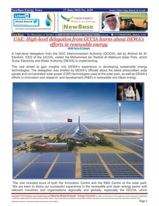 Copyright © 2022 NewBase www.hawkenergy.net Edited by Khaled Al Awadi – Energy Consultant All rights reserved. No part of this publication may be reproduced, redistributed,
or otherwise copied without the written permission of the authors. This includes internal distribution. All reasonable endeavors have been used to ensure the accuracy of the information contained in this
publication. However, no warranty is given to the accuracy of its content. Page 1
NewBase Energy News 17 June 2023 No. 1630 Senior Editor Eng. Khaed Al Awadi
NewBase for discussion or further details on the news below you may contact us on +971504822502, Dubai, UAE
UAE: High-level delegation from GCCIA learns about DEWA’s
efforts in renewable energy
WAM-Tariq Al Fahaam
A high-level delegation from the GCC Interconnection Authority (GCCIA), led by Ahmed Ali Al-
Ebrahim, CEO of the GCCIA, visited the Mohammed bin Rashid Al Maktoum Solar Park, which
Dubai Electricity and Water Authority (DEWA) is implementing.
The visit aimed to gain insights into DEWA’s experience in developing sustainable energy
technologies. The delegation was briefed by DEWA’s officials about the latest photovoltaic solar
panels and concentrated solar power (CSP) technologies used at the solar park, as well as DEWA’s
efforts in innovation and research and development (R&D) in renewable and clean energy.
The visit included tours of both the Innovation Centre and the R&D Centre at the solar park.
“We are keen to share our successful experience in the renewable and clean energy sector with
relevant ministries and organisations regionally and globally, especially the GCCIA, which
ww.linkedin.com/in/khaled-al-awadi-80201019/
 
