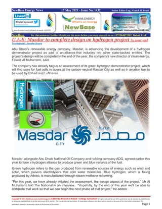 Copyright © 2021 NewBase www.hawkenergy.net Edited by Khaled Al Awadi – Energy Consultant All rights reserved. No part of this publication may be reproduced, redistributed,
or otherwise copied without the written permission of the authors. This includes internal distribution. All reasonable endeavors have been used to ensure the accuracy of the information contained in this
publication. However, no warranty is given to the accuracy of its content. Page 1
NewBase Energy News 17 May 2021 - Issue No. 1432 Senior Editor Eng. Khaled Al Awadi
NewBase for discussion or further details on the news below you may contact us on +971504822502, Dubai, UAE
U.A.E: Masdar to complete design on hydrogen project by year-end
The National - Jennifer Gnana
Abu Dhabi's renewable energy company, Masdar, is advancing the development of a hydrogen
demonstrator project as part of an alliance that includes two other state-backed entities. The
project's design will be complete by the end of the year, the company's new director of clean energy,
Fawaz Al Muharrami, said.
The company has already begun an assessment of its green hydrogen demonstrator project, which
will find uses for fuel cells in buses at the carbon-neutral Masdar City as well as in aviation fuel to
be used by Etihad and Lufthansa.
Masdar, alongside Abu Dhabi National Oil Company and holding company ADQ, agreed earlier this
year to form a hydrogen alliance to produce green and blue variants of the fuel.
Green hydrogen refers to the gas produced from renewable sources of energy such as wind and
solar, which powers electrolysers that split water molecules. Blue hydrogen, which is being
produced by Adnoc, is manufactured through steam methane reforming.
"For this year, we have already initiated the assessment, the design aspect of the project," Mr Al
Muharrami told The National in an interview. "Hopefully, by the end of this year we'll be able to
complete that work so that we can begin the next phase of that project," he added.
 