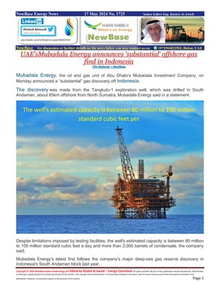 Copyright © 2024 NewBase www.hawkenergy.net Edited by Khaled Al Awadi – Energy Consultant All rights reserved. No part of this publication may be reproduced, redistributed,
or otherwise copied without the written permission of the authors. This includes internal distribution. All reasonable endeavors have been used to ensure the accuracy of the information contained in this
publication. However, no warranty is given to the accuracy of its content. Page 1
NewBase Energy News 17 May 2024 No. 1725 Senior Editor Eng. Khaled Al Awadi
NewBase for discussion or further details on the news below you may contact us on +971504822502, Dubai, UAE
UAE’sMubadala Energy announces 'substantial' offshore gas
find in Indonesia
The National + NewBase
Mubadala Energy, the oil and gas unit of Abu Dhabi’s Mubadala Investment Company, on
Monday announced a “substantial” gas discovery off Indonesia.
The discovery was made from the Tangkulo-1 exploration well, which was drilled in South
Andaman, about 65km offshore from North Sumatra, Mubadala Energy said in a statement.
Despite limitations imposed by testing facilities, the well's estimated capacity is between 80 million
to 100 million standard cubic feet a day and more than 2,000 barrels of condensate, the company
said.
Mubadala Energy’s latest find follows the company's major deep-sea gas reserve discovery in
Indonesia's South Andaman block last year.
ww.linkedin.com/in/khaled-al-awadi-80201019/
The well's estimated capacity is between 80 million to 100 million
standard cubic feet per
 