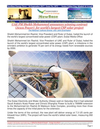 Copyright © 2015 NewBase www.hawkenergy.net Edited by Khaled Al Awadi – Energy Consultant All rights reserved. No part of this publication may be reproduced, redistributed,
or otherwise copied without the written permission of the authors. This includes internal distribution. All reasonable endeavours have been used to ensure the accuracy of the information contained in this
publication. However, no warranty is given to the accuracy of its content. Page 1
NewBase Energy News 16 September 2017 - Issue No. 1072 Senior Editor Eng. Khaled Al Awadi
NewBase For discussion or further details on the news below you may contact us on +971504822502, Dubai, UAE
UAE PM Sheikh Mohammed announces winning contract
(Acwa Power) for world's largest CSP solar project
The National -LeAnne Graves and John Everington
Sheikh Mohammed bin Rashid, Vice President and Ruler of Dubai, hailed the launch of
the world’s largest concentrated solar power (CSP) plant. Dubai Media Office
Sheikh Mohammed bin Rashid, Vice President of UAE and Ruler of Dubai, hailed the
launch of the world’s largest concentrated solar power (CSP) plant, a milestone in the
emirate's ambition to generate 75 per cent of its energy needs from renewable sources
by 2050.
]
The Dubai Electricity and Water Authority (Dewa) said on Saturday that it had selected
Saudi Arabia's Acwa Power and China's Shanghai Power to build a 700MW extension
to the Mohammed bin Rashid Al Maktoum Solar Complex, providing more than three
times the capacity of the initial plans for the extension.
Under the terms of the contract, the new plant will deliver energy at 7.3 US cents per
kilowatt-hour (kWh). The project will have the world’s tallest solar tower, measuring 260
metres.
 