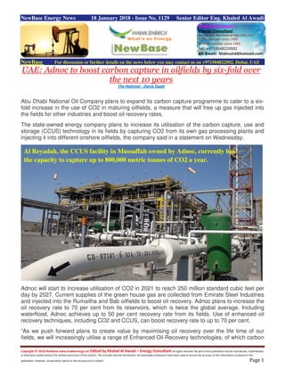 Copyright © 2018 NewBase www.hawkenergy.net Edited by Khaled Al Awadi – Energy Consultant All rights reserved. No part of this publication may be reproduced, redistributed,
or otherwise copied without the written permission of the authors. This includes internal distribution. All reasonable endeavours have been used to ensure the accuracy of the information contained in this
publication. However, no warranty is given to the accuracy of its content. Page 1
NewBase Energy News 18 January 2018 - Issue No. 1129 Senior Editor Eng. Khaled Al Awadi
NewBase For discussion or further details on the news below you may contact us on +971504822502, Dubai, UAE
UAE: Adnoc to boost carbon capture in oilfields by six-fold over
the next 10 years
The National - Dania Saadi
Abu Dhabi National Oil Company plans to expand its carbon capture programme to cater to a six-
fold increase in the use of CO2 in maturing oilfields, a measure that will free up gas injected into
the fields for other industries and boost oil recovery rates.
The state-owned energy company plans to increase its utilisation of the carbon capture, use and
storage (CCUS) technology in its fields by capturing CO2 from its own gas processing plants and
injecting it into different onshore oilfields, the company said in a statement on Wednesday.
Adnoc will start to increase utilisation of CO2 in 2021 to reach 250 million standard cubic feet per
day by 2027. Current supplies of the green house gas are collected from Emirate Steel Industries
and injected into the Rumaitha and Bab oilfields to boost oil recovery. Adnoc plans to increase the
oil recovery rate to 70 per cent from its reservoirs, which is twice the global average. Including
waterflood, Adnoc achieves up to 50 per cent recovery rate from its fields. Use of enhanced oil
recovery techniques, including CO2 and CCUS, can boost recovery rate to up to 70 per cent.
“As we push forward plans to create value by maximising oil recovery over the life time of our
fields, we will increasingly utilise a range of Enhanced Oil Recovery technologies, of which carbon
Al Reyadah, the CCUS facility in Mussaffah owned by Adnoc, currently has
the capacity to capture up to 800,000 metric tonnes of CO2 a year.
 
