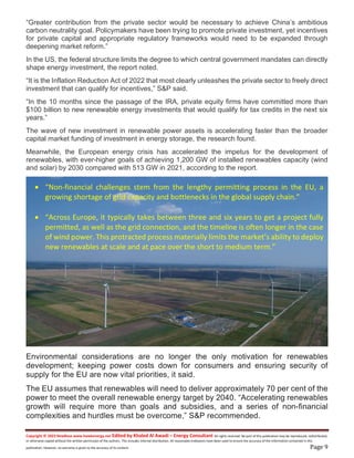 Copyright © 2023 NewBase www.hawkenergy.net Edited by Khaled Al Awadi – Energy Consultant All rights reserved. No part of this publication may be reproduced, redistributed,
or otherwise copied without the written permission of the authors. This includes internal distribution. All reasonable endeavors have been used to ensure the accuracy of the information contained in this
publication. However, no warranty is given to the accuracy of its content. Page 9
“Greater contribution from the private sector would be necessary to achieve China’s ambitious
carbon neutrality goal. Policymakers have been trying to promote private investment, yet incentives
for private capital and appropriate regulatory frameworks would need to be expanded through
deepening market reform.”
In the US, the federal structure limits the degree to which central government mandates can directly
shape energy investment, the report noted.
“It is the Inflation Reduction Act of 2022 that most clearly unleashes the private sector to freely direct
investment that can qualify for incentives,” S&P said.
“In the 10 months since the passage of the IRA, private equity firms have committed more than
$100 billion to new renewable energy investments that would qualify for tax credits in the next six
years.”
The wave of new investment in renewable power assets is accelerating faster than the broader
capital market funding of investment in energy storage, the research found.
Meanwhile, the European energy crisis has accelerated the impetus for the development of
renewables, with ever-higher goals of achieving 1,200 GW of installed renewables capacity (wind
and solar) by 2030 compared with 513 GW in 2021, according to the report.
Environmental considerations are no longer the only motivation for renewables
development; keeping power costs down for consumers and ensuring security of
supply for the EU are now vital priorities, it said.
The EU assumes that renewables will need to deliver approximately 70 per cent of the
power to meet the overall renewable energy target by 2040. “Accelerating renewables
growth will require more than goals and subsidies, and a series of non-financial
complexities and hurdles must be overcome,” S&P recommended.
 “Non-financial challenges stem from the lengthy permitting process in the EU, a
growing shortage of grid capacity and bottlenecks in the global supply chain.”
 “Across Europe, it typically takes between three and six years to get a project fully
permitted, as well as the grid connection, and the timeline is often longer in the case
of wind power. This protracted process materially limits the market’s ability to deploy
new renewables at scale and at pace over the short to medium term.”
 