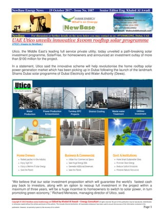 Copyright © 2015 NewBase www.hawkenergy.net Edited by Khaled Al Awadi – Energy Consultant All rights reserved. No part of this publication may be reproduced, redistributed,
or otherwise copied without the written permission of the authors. This includes internal distribution. All reasonable endeavours have been used to ensure the accuracy of the information contained in this
publication. However, no warranty is given to the accuracy of its content. Page 1
NewBase Energy News 19 October 2017 - Issue No. 1087 Senior Editor Eng. Khaled Al Awadi
NewBase For discussion or further details on the news below you may contact us on +971504822502, Dubai, UAE
UAE Utico unveils innovative $100m rooftop solar programme
UTICO ( Images by NewBase )
Utico, the Middle East’s leading full service private utility, today unveiled a path-breaking solar
investment programme, SolarFree, for homeowners and announced an investment outlay of more
than $100 million for the project.
In a statement, Utico said the innovative scheme will help revolutionise the home rooftop solar
power generation market which has been picking up in Dubai following the launch of the landmark
Shams Dubai solar programme of Dubai Electricity and Water Authority (Dewa).
“We believe that our solar investment proposition which will guarantee the world’s fastest cash
pay back to investors, along with an option to recoup full investment in the project within a
maximum of three years, will be a huge incentive to homeowners to switch to solar power, in turn
promoting green economy,” Richard Menezes, managing director of Utico, said.
 