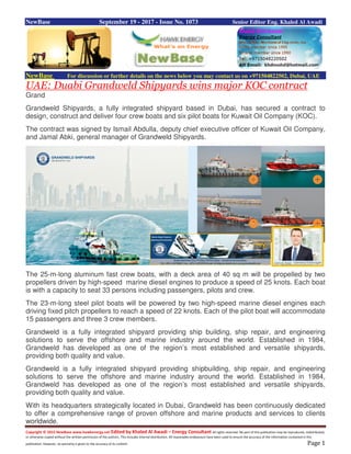 Copyright © 2015 NewBase www.hawkenergy.net Edited by Khaled Al Awadi – Energy Consultant All rights reserved. No part of this publication may be reproduced, redistributed,
or otherwise copied without the written permission of the authors. This includes internal distribution. All reasonable endeavours have been used to ensure the accuracy of the information contained in this
publication. However, no warranty is given to the accuracy of its content. Page 1
NewBase September 19 - 2017 - Issue No. 1073 Senior Editor Eng. Khaled Al Awadi
NewBase For discussion or further details on the news below you may contact us on +971504822502, Dubai, UAE
UAE: Duabi Grandweld Shipyards wins major KOC contract
Grand
Grandweld Shipyards, a fully integrated shipyard based in Dubai, has secured a contract to
design, construct and deliver four crew boats and six pilot boats for Kuwait Oil Company (KOC).
The contract was signed by Ismail Abdulla, deputy chief executive officer of Kuwait Oil Company,
and Jamal Abki, general manager of Grandweld Shipyards.
The 25-m-long aluminum fast crew boats, with a deck area of 40 sq m will be propelled by two
propellers driven by high-speed marine diesel engines to produce a speed of 25 knots. Each boat
is with a capacity to seat 33 persons including passengers, pilots and crew.
The 23-m-long steel pilot boats will be powered by two high-speed marine diesel engines each
driving fixed pitch propellers to reach a speed of 22 knots. Each of the pilot boat will accommodate
15 passengers and three 3 crew members.
Grandweld is a fully integrated shipyard providing ship building, ship repair, and engineering
solutions to serve the offshore and marine industry around the world. Established in 1984,
Grandweld has developed as one of the region’s most established and versatile shipyards,
providing both quality and value.
Grandweld is a fully integrated shipyard providing shipbuilding, ship repair, and engineering
solutions to serve the offshore and marine industry around the world. Established in 1984,
Grandweld has developed as one of the region’s most established and versatile shipyards,
providing both quality and value.
With its headquarters strategically located in Dubai, Grandweld has been continuously dedicated
to offer a comprehensive range of proven offshore and marine products and services to clients
worldwide.
 