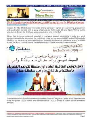 Copyright © 2015 NewBase www.hawkenergy.net Edited by Khaled Al Awadi – Energy Consultant All rights reserved. No part of this publication may be reproduced, redistributed,
or otherwise copied without the written permission of the authors. This includes internal distribution. All reasonable endeavours have been used to ensure the accuracy of the information contained in this
publication. However, no warranty is given to the accuracy of its content. Page 1
NewBase 20 August 2017 - Issue No. 1063 Senior Editor Eng. Khaled Al Awadi
NewBase For discussion or further details on the news below you may contact us on +971504822502, Dubai, UAE
UAE Masdar to build Oman 50MW wind farm in Dhofar Oman
The National ( Images by NewBase )
Masdar, the Abu Dhabi-based renewable energy company, signed an engineering, procurement
and construction contract with a group of companies that include GE and Spain TSK to build a
wind farm in Oman, the first large scale project of its kind in the Gulf.
“Oman has immense untapped potential in renewable energy, particularly in solar and wind.
Masdar is proud to be supporting the historically close ties between the UAE and the Sultanate by
providing our experience and expertise from delivering cutting-edge renewable energy solutions
across the world," said Mohamed Jameel Al Ramahi, Chief Executive Officer of Masdar.
The company did not disclose the financial details of the 50 megawatt Dhofar Wind Power Project,
which will power 16,000 homes and counterbalance 110,000 tonnes of carbon dioxide emissions
annually.
 