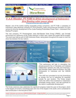 Copyright © 2020 NewBase www.hawkenergy.net Edited by Khaled Al Awadi – Energy Consultant All rights reserved. No part of this publication may be reproduced, redistributed,
or otherwise copied without the written permission of the authors. This includes internal distribution. All reasonable endeavors have been used to ensure the accuracy of the information contained in this
publication. However, no warranty is given to the accuracy of its content. Page 1
NewBase Energy News 20 December 2020 - Issue No. 1394 Senior Editor Eng. Khaled Al Awadi
NewBase for discussion or further details on the news below you may contact us on +971504822502, Dubai, UAE
U.A.E Masdar, PT PJBI to drive development of Indonesia’s
first floating solar power plant
© Copyright Emirates News Agency (WAM) 2020.
Masdar, one of the world’s leading renewable energy companies, and PT PJBI, a subsidiary of
Indonesia’s state electricity company PT PLN (Persero), today announced the formation of a joint
venture to drive the development of the Cirata Floating Photovoltaic Power Plant – Indonesia’s first
floating PV project.
The new company, PT. Pembangkitan Jawa Bali Masdar Solar Energi (PMSE), was formally
announced at a ceremony at the Cirata reservoir in West Java, where the project will be located.
The event was held as part of UAE-Indonesia Week, taking place throughout this week to mark the
close ties between the two nations.
"This partnership will help to strengthen the
already-powerful ties of friendship and bilateral
collaboration between the UAE and Indonesia,"
said Abdullah Salem Obeid Al Dhaheri, the UAE
Ambassador to Indonesia and the ASEAN
region.
"The UAE has committed to not only diversifying
its energy mix but to extending its expertise
outside its own borders. The Cirata project
marks the UAE’s first investment in Indonesia’s
renewable energy sector, and will contribute to
the nation’s sustainable development."
The Cirata ceremony also celebrates the significant progress made this year on the project, which
is the largest of its kind in Southeast Asia and one of the largest in the world, and is scheduled to
start construction in the first part of 2021.
www.linkedin.com/in/khaled-al-awadi-38b995b
 