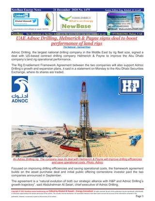 Copyright © 2021 NewBase www.hawkenergy.net Edited by Khaled Al Awadi – Energy Consultant All rights reserved. No part of this publication may be reproduced, redistributed,
or otherwise copied without the written permission of the authors. This includes internal distribution. All reasonable endeavors have been used to ensure the accuracy of the information contained in this
publication. However, no warranty is given to the accuracy of its content. Page 1
NewBase Energy News 21 December 2020 No. 1475 Senior Editor Eng. Khaled Al Awadi
NewBase for discussion or further details on the news below you may contact us on +971504822502, Dubai, UAE
UAE Adnoc Drilling, Helmerich & Payne signs deal to boost
performance of land rigs
The National - Sarmad Khan
Adnoc Drilling, the largest national drilling company in the Middle East by rig fleet size, signed a
deal with US-based contract drilling company Helmerich & Payne to improve the Abu Dhabi
company’s land rig operational performance.
The Rig Enablement Framework Agreement between the two companies will also support Adnoc
Drilling’s growth and expansion plans, it said in a statement on Monday to the Abu Dhabi Securities
Exchange, where its shares are traded.
An Adnoc Drilling rig. The company says its deal with Helmerich & Payne will improve drilling efficiencies
and save operational costs. Photo: Adnoc
Focused on improving drilling efficiencies and saving operational costs, the framework agreement
builds on the asset purchase deal and initial public offering cornerstone investor pact the two
companies announced in September.
The agreement is a “natural evolution of both our strategic alliance with H&P and Adnoc Drilling’s
growth trajectory”, said Abdulrahman Al Seiari, chief executive of Adnoc Drilling.
 