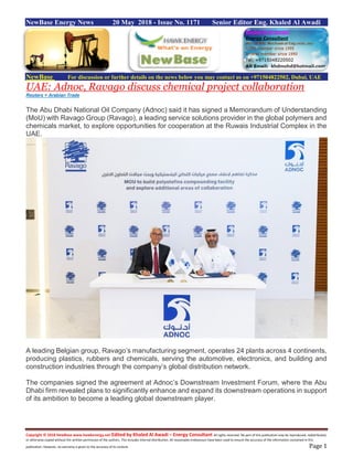 Copyright © 2018 NewBase www.hawkenergy.net Edited by Khaled Al Awadi – Energy Consultant All rights reserved. No part of this publication may be reproduced, redistributed,
or otherwise copied without the written permission of the authors. This includes internal distribution. All reasonable endeavours have been used to ensure the accuracy of the information contained in this
publication. However, no warranty is given to the accuracy of its content. Page 1
NewBase Energy News 20 May 2018 - Issue No. 1171 Senior Editor Eng. Khaled Al Awadi
NewBase For discussion or further details on the news below you may contact us on +971504822502, Dubai, UAE
UAE: Adnoc, Ravago discuss chemical project collaboration
Reuters + Arabian Trade
The Abu Dhabi National Oil Company (Adnoc) said it has signed a Memorandum of Understanding
(MoU) with Ravago Group (Ravago), a leading service solutions provider in the global polymers and
chemicals market, to explore opportunities for cooperation at the Ruwais Industrial Complex in the
UAE.
A leading Belgian group, Ravago’s manufacturing segment, operates 24 plants across 4 continents,
producing plastics, rubbers and chemicals, serving the automotive, electronics, and building and
construction industries through the company’s global distribution network.
The companies signed the agreement at Adnoc’s Downstream Investment Forum, where the Abu
Dhabi firm revealed plans to significantly enhance and expand its downstream operations in support
of its ambition to become a leading global downstream player.
 