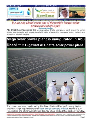 Copyright © 2023 NewBase www.hawkenergy.net Edited by Khaled Al Awadi – Energy Consultant All rights reserved. No part of this publication may be reproduced, redistributed,
or otherwise copied without the written permission of the authors. This includes internal distribution. All reasonable endeavors have been used to ensure the accuracy of the information contained in this
publication. However, no warranty is given to the accuracy of its content. Page 1
NewBase Energy News 20 November 2023 No. 1675 Senior Editor Eng. Khaled Al Awadi
NewBase for discussion or further details on the news below you may contact us on +971504822502, Dubai, UAE
U.A.E: Abu Dhabi opens one of the world's largest solar
projects ahead of Cop28
The National + NewBase
Abu Dhabi has inaugurated the two-gigawatt Al Dhafra solar power plant, one of the world's
largest solar projects, as it moves ahead with plans to expand its renewable energy capacity and
achieve its net-zero targets.
Mega solar power plant is inaugurated in Abu
Dhabi – 2 Gigawatt Al Dhafra solar power plant
The project has been developed by Abu Dhabi National Energy Company, better
known as Taqa, in partnership with clean energy company Masdar, France’s EDF
Renewables and China's JinkoPower, the Abu Dhabi Media Office said on Thursday.
ww.linkedin.com/in/khaled-al-awadi-80201019/
 