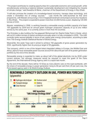 Copyright © 2023 NewBase www.hawkenergy.net Edited by Khaled Al Awadi – Energy Consultant All rights reserved. No part of this publication may be reproduced, redistributed,
or otherwise copied without the written permission of the authors. This includes internal distribution. All reasonable endeavors have been used to ensure the accuracy of the information contained in this
publication. However, no warranty is given to the accuracy of its content. Page 3
“The project contributes to creating opportunities for sustainable economic and social growth, while
simultaneously achieving a balance between sustainable development and mitigating the impacts
of climate change,” said Awaidha Al Marar, chairman of the Department of Energy in Abu Dhabi.
“It will also promote the creation of a knowledge-based economy, harness clean technology, and
create a diversified mix of energy sources.” Last month, the UAE launched its first wind
programme, with Masdar announcing a 103.5 megawatt landmark wind project across four locations
in Abu Dhabi. The project is expected to power more than 23,000 homes a year, displacing 120,000
tonnes of CO2.
Masdar, established in 2006, is working towards a renewable energy portfolio capacity of at least
100 gigawatts by 2030 and an annual green hydrogen production capacity of up to one million
tonnes by the same year. It is currently active in more than 40 countries.
The Emirates is also building the five-gigawatt Mohammed bin Rashid Solar Park in Dubai, which
will cut 6.5 million tonnes of carbon emissions annually when it is fully completed in 2030. The UAE
currently ranks second globally in terms of per capita solar energy consumption, according to data
from The Energy Institute Statistical Review of World Energy.
Meanwhile, this week Taqa said it aimed to achieve 150 gigawatts of gross power generation by
2030, significantly higher than its previous target of 50 gigawatts.
The company, which is one of the largest listed integrated utilities in Europe, the Middle East and
Africa, plans to have renewable power sources account for about 65 per cent of its power generation
portfolio by the end of this decade.
Renewable energy is expected to make up about half of the global electricity mix by 2030 under
current policies, but stronger measures would be required to meet the goals of the Paris
Agreement, the International Energy Agency said in a report last month.
By the end of the decade, there will be 10 times as many electric cars on the road worldwide, with
the share of renewable energy in power generation rising to 50 per cent from 20 per cent now, the
Paris-based agency said in its World Energy Outlook.
 