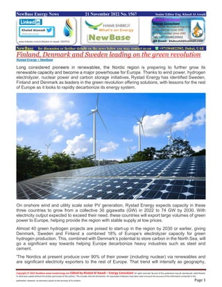 Copyright © 2022 NewBase www.hawkenergy.net Edited by Khaled Al Awadi – Energy Consultant All rights reserved. No part of this publication may be reproduced, redistributed,
or otherwise copied without the written permission of the authors. This includes internal distribution. All reasonable endeavors have been used to ensure the accuracy of the information contained in this
publication. However, no warranty is given to the accuracy of its content. Page 1
NewBase Energy News 21 November 2022 No. 1567 Senior Editor Eng. Khaed Al Awadi
NewBase for discussion or further details on the news below you may contact us on +971504822502, Dubai, UAE
Finland, Denmark and Sweden leading on the green revolution
Rystad Energy + NewBase
Long considered pioneers in renewables, the Nordic region is preparing to further grow its
renewable capacity and become a major powerhouse for Europe. Thanks to wind power, hydrogen
electrolyzer, nuclear power and carbon storage initiatives, Rystad Energy has identified Sweden,
Finland and Denmark as leaders in the green revolution offering solutions, with lessons for the rest
of Europe as it looks to rapidly decarbonize its energy system.
On onshore wind and utility scale solar PV generation, Rystad Energy expects capacity in these
three countries to grow from a collective 30 gigawatts (GW) in 2022 to 74 GW by 2030. With
electricity output expected to exceed their need, these countries will export large volumes of green
power to Europe, helping provide the region with stable supply at low prices.
Almost 40 green hydrogen projects are poised to start-up in the region by 2030 or earlier, giving
Denmark, Sweden and Finland a combined 18% of Europe’s electrolyzer capacity for green
hydrogen production. This, combined with Denmark’s potential to store carbon in the North Sea, will
go a significant way towards helping Europe decarbonize heavy industries such as steel and
cement.
'The Nordics at present produce over 90% of their power (including nuclear) via renewables and
are significant electricity exporters to the rest of Europe. That trend will intensify as geography,
 