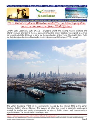 Copyright © 2015 NewBase www.hawkenergy.net Edited by Khaled Al Awadi – Energy Consultant All rights reserved. No part of this publication may be reproduced, redistributed,
or otherwise copied without the written permission of the authors. This includes internal distribution. All reasonable endeavours have been used to ensure the accuracy of the information contained in this
publication. However, no warranty is given to the accuracy of its content. Page 1
NewBase Energy News 21 December 2017 - Issue No. 1117 Senior Editor Eng. Khaled Al Awadi
NewBase For discussion or further details on the news below you may contact us on +971504822502, Dubai, UAE
UAE: Dubai Drydocks World awarded Turret Mooring System
construction contract from SBM Offshore
DUBAI, 20th December, 2017 (WAM) -- Drydocks World, the leading marine, onshore and
offshore service provider to the oil, gas and renewable energy sectors, has signed a contract
agreement with SBM Offshore to carry out the construction of the Turret Mooring System, TMS,
for Statoil’s Johan Castberg Floating Production Storage and Offloading, FPSO, vessel.
The Johan Castberg FPSO will be permanently moored by the internal TMS at the Johan
Castberg field in offshore Norway. The system will allow the vessel to passively weathervane
around the anchor legs while simultaneously transferring fluids, power, and communications
signals between the vessel and subsea equipment.
 