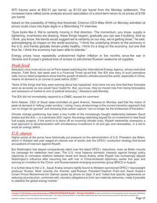 Copyright © 2023 NewBase www.hawkenergy.net Edited by Khaled Al Awadi – Energy Consultant All rights reserved. No part of this publication may be reproduced, redistributed,
or otherwise copied without the written permission of the authors. This includes internal distribution. All reasonable endeavors have been used to ensure the accuracy of the information contained in this
publication. However, no warranty is given to the accuracy of its content. Page 15
WTI futures were at $92.51 per barrel, up $1.03 per barrel from the Monday settlement. The
increases have rallied some analysts around speculation of a short-term return to oil prices at $100
per barrel.
Asked on the possibility of hitting that threshold, Chevron CEO Mike Wirth on Monday admitted oil
prices could cross into triple digits in a Bloomberg TV interview.
“Sure looks like it. We’re certainly moving in that direction. The momentum, you know, supply is
tightening, inventories are drawing, these things happen, gradually you can see it building. And so
I think, you know, the trends would suggest we’re certainly on our way, we’re getting close,” he said,
acknowledging an impact on the world economy. “I think the underlying drivers to the economy in
the U.S. and frankly globally remain pretty healthy. I think it’s a drag on the economy, but one that
thus far, I think the economy has been able to tolerate.”
Energy prices have repeatedly underpinned higher inflation in the months since the war in
Ukraine and Europe’s gradual loss of access to sanctioned Russian seaborne oil supplies.
Peak feud
Abdulaziz once more struck out at Paris-based watchdog the International Energy Agency, whose executive
director, Fatih Birol, last week said in a Financial Times op-ed that “the IEA was wary of such premature
calls, but our latest projections show that the growth of electric vehicles around the world, especially in China,
means oil demand is on course to peak before 2030.”
“None of the things that they were warning about has happened. And name me any time that their forecasts
were as accurate as one would have hoped for. But, you know, they’ve moved now from being forecasters
and assessors of market to one of political advocacy,” Abdulaziz said Monday.
The IEA did not immediately respond to a CNBC request for comment.
Amin Nasser, CEO of Saudi state-controlled oil giant Aramco, likewise on Monday said that the notion of
peak oil demand is “wilting under scrutiny,” noting “many shortcomings in the current transition approach that
can no longer be ignored” and stressing that carbon capture “can no longer be the bridesmaid of transition.”
Climate change positioning has been a key hurdle of the increasingly fraught relationship between Saudi
Arabia and the IEA — in a landmark 2021 report, the energy watchdog argued for no investment in new fossil
fuel supply projects, if the world is to stave off an incoming climate crisis. Riyadh meanwhile champions a
dual approach to decarbonization with simultaneous investment in oil and gas and renewables, in a bid to
avoid an energy deficit.
U.S. stance
Higher prices at the pump have historically put pressure on the administration of U.S. President Joe Biden,
which in October last year waged an intense war of words over the OPEC+ production strategy that levied
accusations of coercion against Riyadh.
But Washington has stayed comparatively silent over the latest OPEC+ reductions, even as Biden mounts
his campaign for reelection next year. The U.S. must balance domestic interests against foreign policy
objectives to normalize relations between Israel and Saudi Arabia, while Riyadh has increasingly slipped
Washington’s influence after resuming ties with Iran in China-brokered diplomacy earlier this year and
earning an invitation to the China- and Russia-backed emerging economies group BRICS in August.
In a further blow to the U.S., Saudi Arabia remains tightly bound to Western-sanctioned OPEC+ heavyweight
producer Russia. Most recently, the Kremlin said Russian President Vladimir Putin and Saudi Arabia’s
Crown Prince Mohammed bin Salman spoke by phone on Sept. 6 and “noted that specific agreements on
reducing oil production, combined with voluntary obligations to limit raw materials deliveries, made it possible
to stabilize the global energy market.”
 
