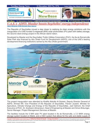 Copyright © 2022 NewBase www.hawkenergy.net Edited by Khaled Al Awadi – Energy Consultant All rights reserved. No part of this publication may be reproduced, redistributed,
or otherwise copied without the written permission of the authors. This includes internal distribution. All reasonable endeavors have been used to ensure the accuracy of the information contained in this
publication. However, no warranty is given to the accuracy of its content. Page 1
NewBase Energy News 22 December 2022 No. 1576 Senior Editor Eng. Khaed Al Awadi
NewBase for discussion or further details on the news below you may contact us on +971504822502, Dubai, UAE
U.A.E.’s ADFD, Masdar boosts Seychelles’ energy independence
Hatem Mohamed, WAM (Emirates News Agency)
The Republic of Seychelles moved a step closer to realizing its clean energy ambitions with the
inauguration of a UAE-funded 5-megawatt (MW) solar photovoltaic (PV) plant with battery storage,
the second clean-energy project in the African island nation.
Developed by Masdar and the Seychelles’ Public Utilities Corporation (PUC), the Ile de Romainville
Solar Park was financed by Abu Dhabi Fund for Development (ADFD), one of the UAE’s leading
development-financing institutions owned by the Abu Dhabi government.
The project inauguration was attended by Khalifa Abdulla Al Qubaisi, Deputy Director General of
ADFD, Ahmed Afif, Vice President of the Republic of Seychelles, Flavien Joubert, Minister for
Agriculture, Climate Change and Energy of the Republic of Seychelles, Joel Valmont, the Chief
Executive of PUC, Dr. Ibraheem Almansouri, Head of Engineering at Masdar and Simon Bräuniger,
Senior Manager, Project Management Services at Masdar.
The facilities include the 5 MW solar PV plant located in Ile de Romainville, a 3.3 MWh energy
storage system located on Mahé, and a 33kV system that allows for the safe and stable supply of
ww.linkedin.com/in/khaled-al-awadi-80201019/
 
